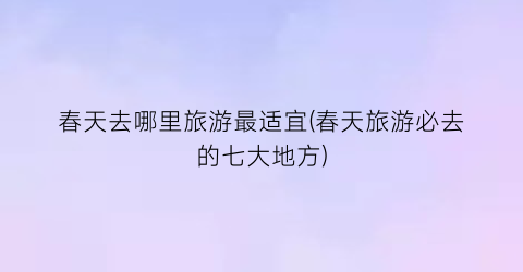 春天去哪里旅游最适宜(春天旅游必去的七大地方)