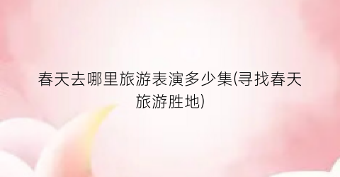 春天去哪里旅游表演多少集(寻找春天旅游胜地)