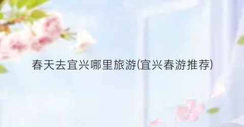 春天去宜兴哪里旅游(宜兴春游推荐)