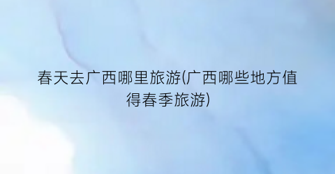 春天去广西哪里旅游(广西哪些地方值得春季旅游)