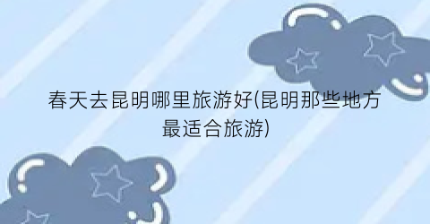 春天去昆明哪里旅游好(昆明那些地方最适合旅游)