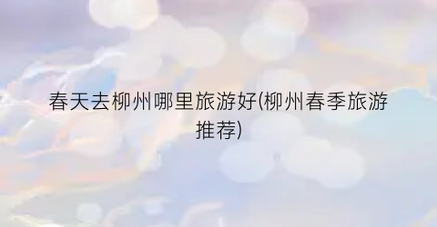 春天去柳州哪里旅游好(柳州春季旅游推荐)
