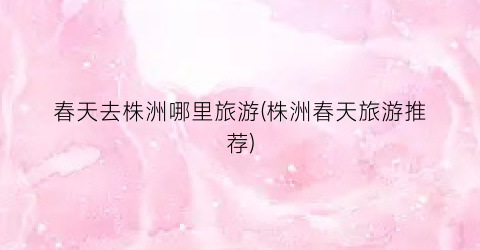 春天去株洲哪里旅游(株洲春天旅游推荐)