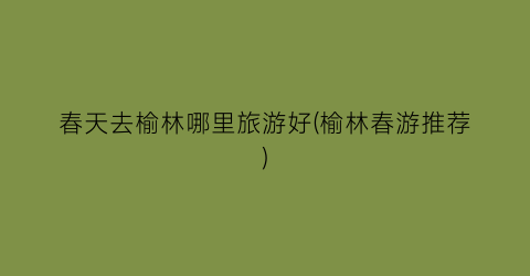 春天去榆林哪里旅游好(榆林春游推荐)
