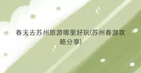 春天去苏州旅游哪里好玩(苏州春游攻略分享)
