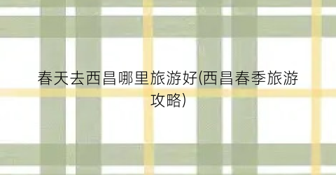 春天去西昌哪里旅游好(西昌春季旅游攻略)