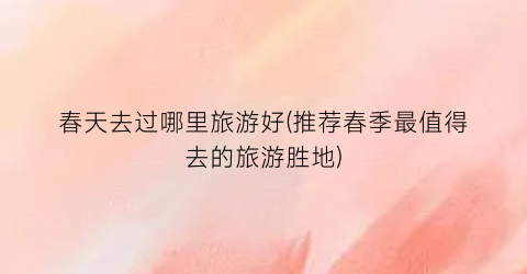 春天去过哪里旅游好(推荐春季最值得去的旅游胜地)