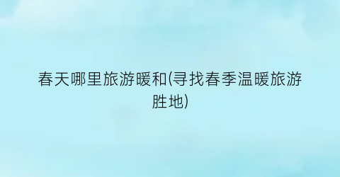 春天哪里旅游暖和(寻找春季温暖旅游胜地)
