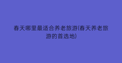 春天哪里最适合养老旅游(春天养老旅游的首选地)