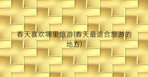 春天喜欢哪里旅游(春天最适合旅游的地方)