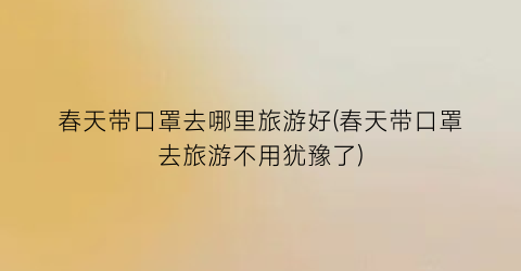 春天带口罩去哪里旅游好(春天带口罩去旅游不用犹豫了)