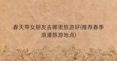 春天带女朋友去哪里旅游好(推荐春季浪漫旅游地点)