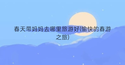 春天带妈妈去哪里旅游好(愉快的春游之旅)