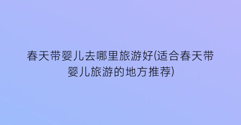 春天带婴儿去哪里旅游好(适合春天带婴儿旅游的地方推荐)