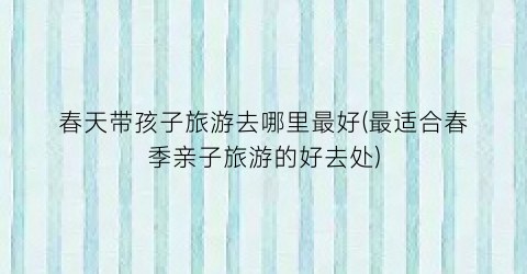 春天带孩子旅游去哪里最好(最适合春季亲子旅游的好去处)