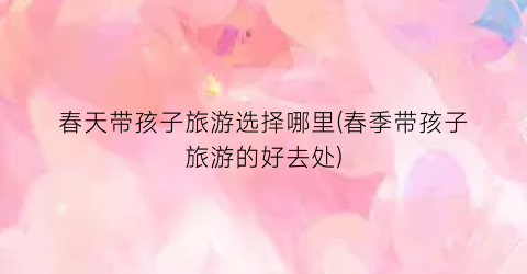 春天带孩子旅游选择哪里(春季带孩子旅游的好去处)