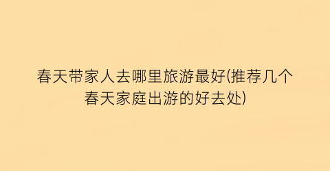春天带家人去哪里旅游最好(推荐几个春天家庭出游的好去处)