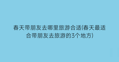 春天带朋友去哪里旅游合适(春天最适合带朋友去旅游的3个地方)