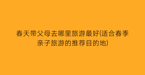 春天带父母去哪里旅游最好(适合春季亲子旅游的推荐目的地)