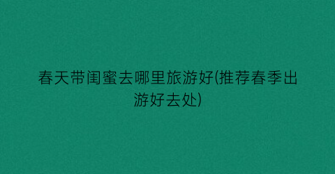 春天带闺蜜去哪里旅游好(推荐春季出游好去处)