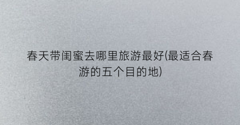 春天带闺蜜去哪里旅游最好(最适合春游的五个目的地)