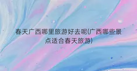 春天广西哪里旅游好去呢(广西哪些景点适合春天旅游)
