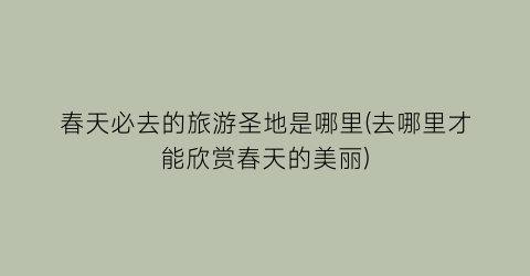 春天必去的旅游圣地是哪里(去哪里才能欣赏春天的美丽)