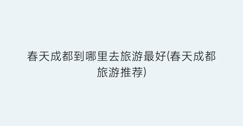 春天成都到哪里去旅游最好(春天成都旅游推荐)