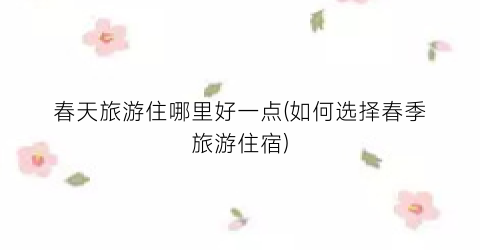 春天旅游住哪里好一点(如何选择春季旅游住宿)