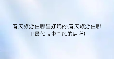 春天旅游住哪里好玩的(春天旅游住哪里最代表中国风的居所)