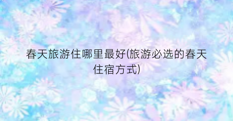 春天旅游住哪里最好(旅游必选的春天住宿方式)