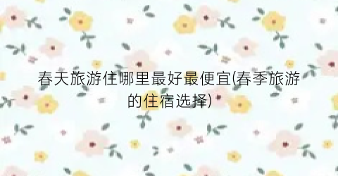 春天旅游住哪里最好最便宜(春季旅游的住宿选择)