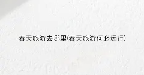 春天旅游去哪里(春天旅游何必远行)