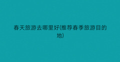 春天旅游去哪里好(推荐春季旅游目的地)