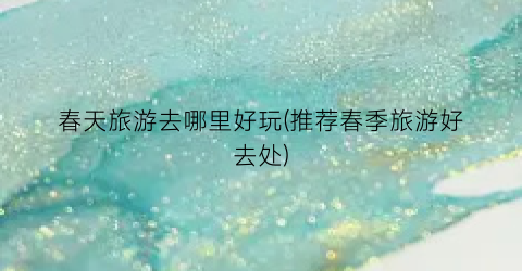 春天旅游去哪里好玩(推荐春季旅游好去处)