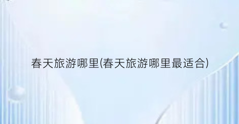 春天旅游哪里(春天旅游哪里最适合)