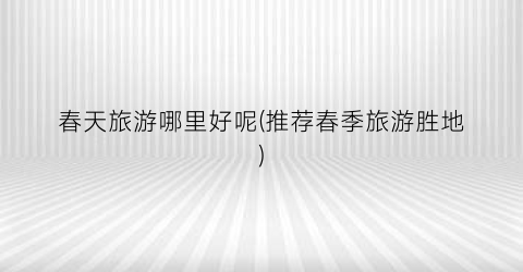 春天旅游哪里好呢(推荐春季旅游胜地)