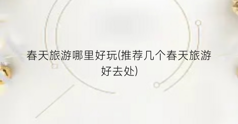 春天旅游哪里好玩(推荐几个春天旅游好去处)