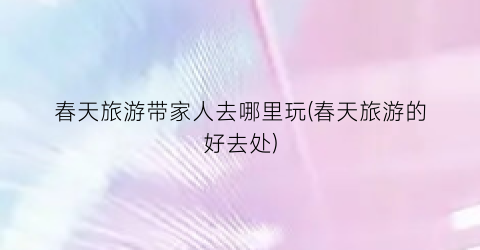 春天旅游带家人去哪里玩(春天旅游的好去处)