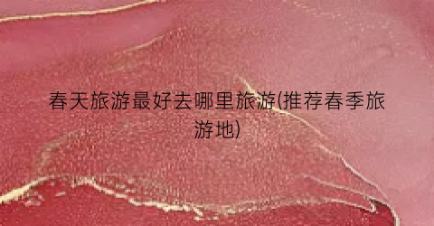春天旅游最好去哪里旅游(推荐春季旅游地)