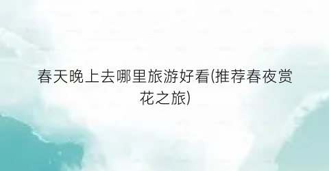 春天晚上去哪里旅游好看(推荐春夜赏花之旅)