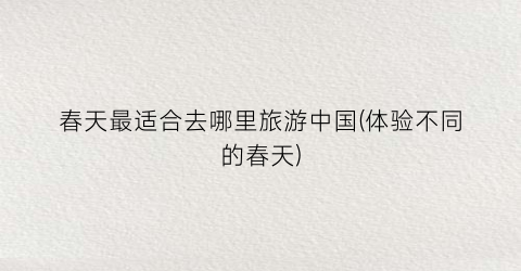 春天最适合去哪里旅游中国(体验不同的春天)