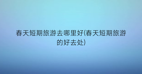春天短期旅游去哪里好(春天短期旅游的好去处)