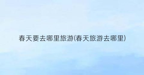 春天要去哪里旅游(春天旅游去哪里)