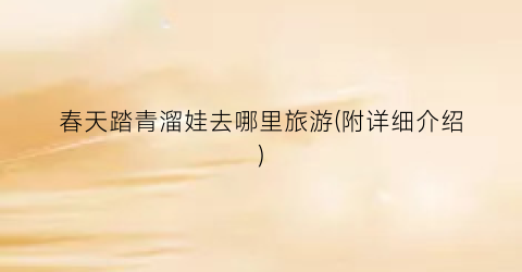 春天踏青溜娃去哪里旅游(附详细介绍)