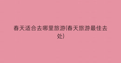 春天适合去哪里旅游(春天旅游最佳去处)