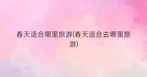 春天适合哪里旅游(春天适合去哪里旅游)