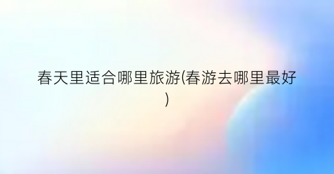 春天里适合哪里旅游(春游去哪里最好)