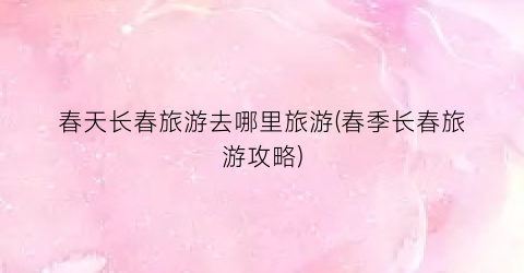 春天长春旅游去哪里旅游(春季长春旅游攻略)
