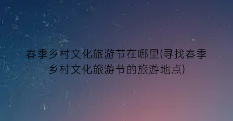 春季乡村文化旅游节在哪里(寻找春季乡村文化旅游节的旅游地点)